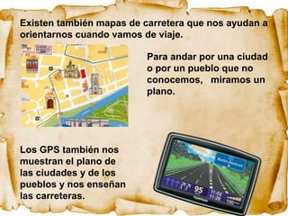 Existen también mapas de carretera que nos ayudan a
orientarnos cuando vamos de viaje.

                          Para andar por una ciudad
                          o por un pueblo que no
                          conocemos, miramos un
                          plano.




Los GPS también nos
muestran el plano de
las ciudades y de los
pueblos y nos enseñan
las carreteras.
 