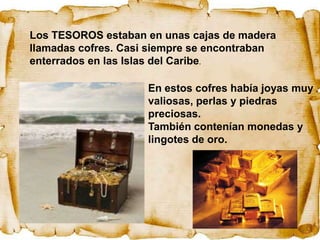 Los TESOROS estaban en unas cajas de madera
llamadas cofres. Casi siempre se encontraban
enterrados en las Islas del Caribe.

                     En estos cofres había joyas muy
                     valiosas, perlas y piedras
                     preciosas.
                     También contenían monedas y
                     lingotes de oro.
 