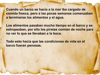 Cuando un barco se hacía a la mar iba cargado de
comida fresca, pero a las pocas semanas comenzaban
a terminarse los alimentos y el agua.

Los alimentos pasaban mucho tiempo en el barco y se
estropeaban, por ello los piratas comían de noche para
no ver lo que se llevaban a la boca.

Todo esto hacía que las condiciones de vida en el
barco fueran penosas.
 