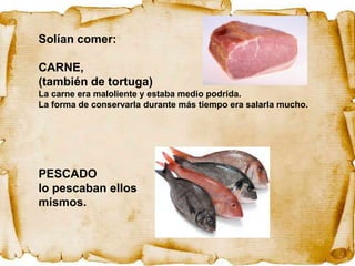 Solían comer:

CARNE,
(también de tortuga)
La carne era maloliente y estaba medio podrida.
La forma de conservarla durante más tiempo era salarla mucho.




PESCADO
lo pescaban ellos
mismos.
 