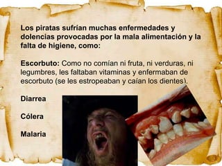 Los piratas sufrían muchas enfermedades y
dolencias provocadas por la mala alimentación y la
falta de higiene, como:

Escorbuto: Como no comían ni fruta, ni verduras, ni
legumbres, les faltaban vitaminas y enfermaban de
escorbuto (se les estropeaban y caían los dientes).

Diarrea

Cólera

Malaria
 