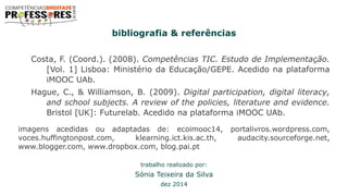 bibliografia & referências
Costa, F. (Coord.). (2008). Competências TIC. Estudo de Implementação.
[Vol. 1] Lisboa: Ministério da Educação/GEPE. Acedido na plataforma
iMOOC UAb.
Hague, C., & Williamson, B. (2009). Digital participation, digital literacy,
and school subjects. A review of the policies, literature and evidence.
Bristol [UK]: Futurelab. Acedido na plataforma iMOOC UAb.
imagens acedidas ou adaptadas de: ecoimooc14, portalivros.wordpress.com,
voces.huffingtonpost.com, klearning.ict.kis.ac.th, audacity.sourceforge.net,
www.blogger.com, www.dropbox.com, blog.pai.pt
trabalho realizado por:
Sónia Teixeira da Silva
dez 2014
 
