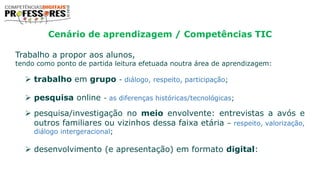 Cenário de aprendizagem / Competências TIC
Trabalho a propor aos alunos,
tendo como ponto de partida leitura efetuada noutra área de aprendizagem:
 trabalho em grupo - diálogo, respeito, participação;
 pesquisa online - as diferenças históricas/tecnológicas;
 pesquisa/investigação no meio envolvente: entrevistas a avós e
outros familiares ou vizinhos dessa faixa etária – respeito, valorização,
diálogo intergeracional;
 desenvolvimento (e apresentação) em formato digital:
 