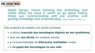 Esta proposta de trabalho aos alunos pretende:
 a efetiva inserção das tecnologias digitais no seu quotidiano,
 pelo seu uso direto em contexto escolar,
 a consciencialização de diferentes realidades vividas
 e do papel das tecnologias na sua vida.
digital literacy means knowing how technology and
media affect the ways in which we go about finding
things out, communicating with one another, and
gaining knowledge and understanding (Hague & Williamson, 2009, p. 5)
 