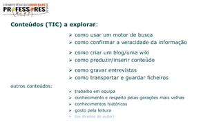 Conteúdos (TIC) a explorar:
 como usar um motor de busca
 como confirmar a veracidade da informação
 como criar um blog/uma wiki
 como produzir/inserir conteúdo
 como gravar entrevistas
 como transportar e guardar ficheiros
outros conteúdos:
 trabalho em equipa
 conhecimento e respeito pelas gerações mais velhas
 conhecimentos históricos
 gosto pela leitura
 (os direitos de autor)
 