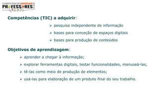 Competências (TIC) a adquirir:
 pesquisa independente de informação
 bases para conceção de espaços digitais
 bases para produção de conteúdos
Objetivos de aprendizagem:
 aprender a chegar à informação;
 explorar ferramentas digitais, testar funcionalidades, manuseá-las;
 tê-las como meio de produção de elementos;
 usá-las para elaboração de um produto final do seu trabalho.
 