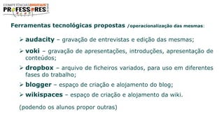 Ferramentas tecnológicas propostas /operacionalização das mesmas:
 audacity – gravação de entrevistas e edição das mesmas;
 voki – gravação de apresentações, introduções, apresentação de
conteúdos;
 dropbox – arquivo de ficheiros variados, para uso em diferentes
fases do trabalho;
 blogger – espaço de criação e alojamento do blog;
 wikispaces – espaço de criação e alojamento da wiki.
(podendo os alunos propor outras)
 