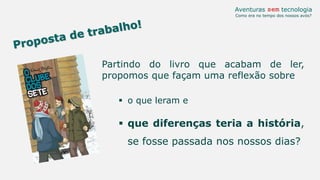 Partindo do livro que acabam de ler,
propomos que façam uma reflexão sobre
 o que leram e
 que diferenças teria a história,
se fosse passada nos nossos dias?
Aventuras sem tecnologia
Como era no tempo dos nossos avós?
 