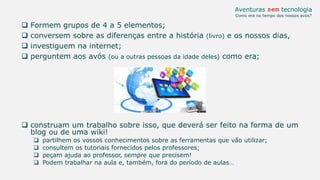  Formem grupos de 4 a 5 elementos;
 conversem sobre as diferenças entre a história (livro) e os nossos dias,
 investiguem na internet;
 perguntem aos avós (ou a outras pessoas da idade deles) como era;
 construam um trabalho sobre isso, que deverá ser feito na forma de um
blog ou de uma wiki!
 partilhem os vossos conhecimentos sobre as ferramentas que vão utilizar;
 consultem os tutoriais fornecidos pelos professores;
 peçam ajuda ao professor, sempre que precisem!
 Podem trabalhar na aula e, também, fora do período de aulas…
Aventuras sem tecnologia
Como era no tempo dos nossos avós?
 