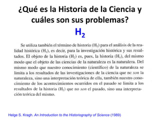 ¿Qué es la Historia de la Ciencia y
cuáles son sus problemas?
H2
Helge S. Kragh. An Introduction to the Historiography of Science (1989)
 