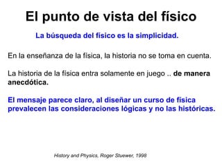 El punto de vista del físico
En la enseñanza de la física, la historia no se toma en cuenta.
La historia de la física entra solamente en juego .. de manera
anecdótica.
El mensaje parece claro, al diseñar un curso de física
prevalecen las consideraciones lógicas y no las históricas.
La búsqueda del físico es la simplicidad.
History and Physics, Roger Stuewer, 1998
 