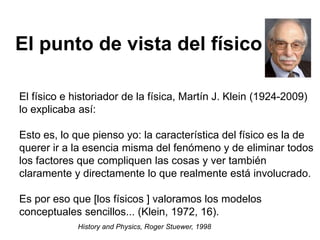El físico e historiador de la física, Martín J. Klein (1924-2009)
lo explicaba así:
Esto es, lo que pienso yo: la característica del físico es la de
querer ir a la esencia misma del fenómeno y de eliminar todos
los factores que compliquen las cosas y ver también
claramente y directamente lo que realmente está involucrado.
Es por eso que [los físicos ] valoramos los modelos
conceptuales sencillos... (Klein, 1972, 16).
History and Physics, Roger Stuewer, 1998
El punto de vista del físico
 
