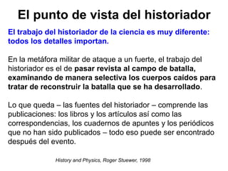 El punto de vista del historiador
History and Physics, Roger Stuewer, 1998
El trabajo del historiador de la ciencia es muy diferente:
todos los detalles importan.
En la metáfora militar de ataque a un fuerte, el trabajo del
historiador es el de pasar revista al campo de batalla,
examinando de manera selectiva los cuerpos caídos para
tratar de reconstruir la batalla que se ha desarrollado.
Lo que queda – las fuentes del historiador – comprende las
publicaciones: los libros y los artículos así como las
correspondencias, los cuadernos de apuntes y los periódicos
que no han sido publicados – todo eso puede ser encontrado
después del evento.
 