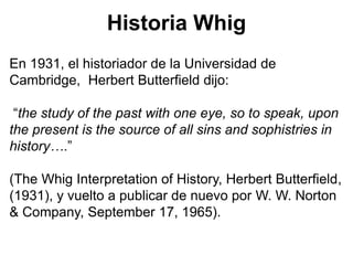 Historia Whig
En 1931, el historiador de la Universidad de
Cambridge, Herbert Butterfield dijo:
“the study of the past with one eye, so to speak, upon
the present is the source of all sins and sophistries in
history….”
(The Whig Interpretation of History, Herbert Butterfield,
(1931), y vuelto a publicar de nuevo por W. W. Norton
& Company, September 17, 1965).
 