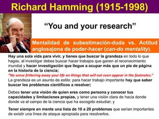 Richard Hamming (1915-1998)
“You and your research”
Hay una sola vida para vivir, y tienes que buscar la grandeza en todo lo que
hagas, al investigar debes buscar hacer trabajos que ganen el reconocimiento
mundial y hacer investigación que llegue a ocupar más que un pie de página
en la historia de la ciencia;
“No sense frittering away your life on things that will not even appear in the footnotes.”
Mentalidad de subestimación-duda vs. Actitud
anglosajona de poder-hacer (can-do mentality).
La grandeza es un asunto de estilo: para hacer trabajo importante hay que saber
buscar los problemas científicos a resolver;
Debes tener una visión de quien eres como persona y conocer tus
capacidades y limitaciones propias, y tener una visión clara de hacia donde
donde va el campo de la ciencia que ha escogido estudiar; y
Tener siempre en mente una lista de 10 a 20 problemas que serían importantes
de existir una línea de ataque apropiada para resolverlos.
 