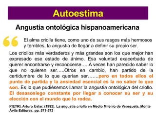 Autoestima
Angustia ontológica hispanoamericana
El alma criolla tiene, como uno de sus rasgos más hermosos
y terribles, la angustia de llegar a definir su propio ser.
Los criollos más verdaderos y más grandes son los que mejor han
expresado ese estado de ánimo. Esa voluntad exacerbada de
querer encontrarse y reconocerse…..A veces han parecido saber lo
que no quieren ser…..Otros en cambio, han partido de la
certidumbre de lo que querían ser…….pero en todos ellos el
punto de partida y la ansiedad esencial es la no saber lo que
son. Es lo que pudiésemos llamar la angustia ontológica del criollo.
El desasosiego constante por llegar a conocer su ser y su
elección con el mundo que lo rodea.
PIETRI, Arturo Uslar. (1992). La angustia criolla en Medio Milenio de Venezuela, Monte
Ávila Editores, pp. 571-573
 