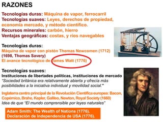 RAZONES
Tecnologías duras: Máquina de vapor, ferrocarril
Tecnologías suaves: Leyes, derechos de propiedad,
economía mercado, y método científico.
Recursos minerales: carbón, hierro
Ventajas geográficas: costas, y ríos navegables
Tecnologías duras:
Máquina de vapor con pistón Thomas Newcomen (1712)
(1698, Thomas Savery)
El avance tecnológico de James Watt (1776)
Tecnologías suaves:
Instituciones de libertades políticas, instituciones de mercado
“Sociedad británica era relativamente abierta y ofrecía más
posibilidades a la iniciativa individual y movilidad social.”
Inglaterracentro principalde la Revolución Científicaeuropea: Bacon,
Copérnico,Brahe, Kepler, Galileo,Newton,Royal Society(1660)
Idea de que “El mundo comprensible por leyes naturales”
Adam Smith: The Wealth of Nations (1776).
Declaración de Independencia de USA (1776).
 