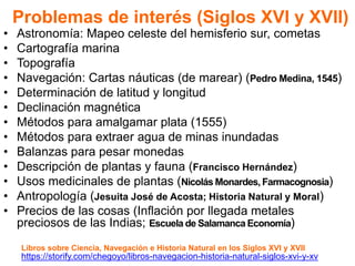 Problemas de interés (Siglos XVI y XVII)
• Astronomía: Mapeo celeste del hemisferio sur, cometas
• Cartografía marina
• Topografía
• Navegación: Cartas náuticas (de marear) (Pedro Medina, 1545)
• Determinación de latitud y longitud
• Declinación magnética
• Métodos para amalgamar plata (1555)
• Métodos para extraer agua de minas inundadas
• Balanzas para pesar monedas
• Descripción de plantas y fauna (Francisco Hernández)
• Usos medicinales de plantas (Nicolás Monardes, Farmacognosia)
• Antropología (Jesuita José de Acosta; Historia Natural y Moral)
• Precios de las cosas (Inflación por llegada metales
preciosos de las Indias; Escuela de Salamanca Economía)
https://storify.com/chegoyo/libros-navegacion-historia-natural-siglos-xvi-y-xv
Libros sobre Ciencia, Navegación e Historia Natural en los Siglos XVI y XVII
 