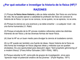 ¿Por qué estudiar e investigar la historia de la física (HF)?
RAZONES
(1) Porque la física tiene historia y ella se debe estudiar. Ser físico es una forma
de vida. No se puede ejercer a cabalidad la profesión de físico sin conocer la
historia de la física. Lo que no se conoce, no se quiere, no se aprecia, no se ama.
(2) Porque la ciencia es una aventura y se debe enseñar – a cualquier nivel – de
una forma humanista (I.I. Rabi)
(3) Porque el estudio de la HF provee modelos referentes sobre las distintas
maneras de ser físico y de las diversas formas de hacer física.
(4) Usar la HF es un buen medio para divulgar la ciencia al ciudadano común.
(5) La HF puede ser también una fuente de ideas. Hacer historia de la física es
otra forma de investigar en física (algunas ideas y métodos que se quedan
olvidados). Es una oportunidad para descubrir algún “faint prophetic glimmering of
a modern theory” (Franz Arthur Schuster (1851-1934), 1881).
6) Porque estudiar la HF, como jefe de grupos de investigación, sirve para
“apreciar mejor el potencial creativo de los jóvenes ” (Pyotr Kapitsa, 1971)
 