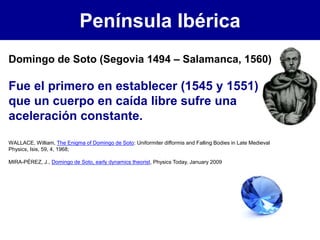 Península Ibérica
WALLACE, William, The Enigma of Domingo de Soto: Uniformiter difformis and Falling Bodies in Late Medieval
Physics, Isis, 59, 4, 1968;
MIRA-PÉREZ, J., Domingo de Soto, early dynamics theorist, Physics Today, January 2009
Domingo de Soto (Segovia 1494 – Salamanca, 1560)
Fue el primero en establecer (1545 y 1551)
que un cuerpo en caída libre sufre una
aceleración constante.
 
