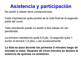 No asistir a clases tiene consecuencias.
Cada inasistencia quita puntos de la nota final de la segunda
parte del curso.
Todo estudiante puede no asistir a dos clases sin ser
penalizado.
La primera inasistencia quita 0,5 pts.; la segunda quita 1
punto; la tercera 1,5 ptos. y así sucesivamente.
La lista se pasa durante los primeros 5 minutos luego de
iniciada la clase. Después de cinco minutos se declara la
ausencia de quienes no asistieron.
Asistencia y participación
 
