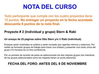 Todo participante que cumpla con los cuatro proyectos tiene
15 puntos. No entregar un proyecto en la fecha acordada
descuenta 6 puntos de la nota final.
Proyecto # 2 (Individual y grupo) Stern & Rabi
Un ensayo de 25 páginas sobre Otto Stern y/o I.I Rabi (individual).
Ensayos serán mostrados en público y serán revisado (por agentes internos y externos). Por
sorteo se formarán grupos de trabajo para hacer una síntesis y presentar una visión única del
grupo (15 minutos) en un foro conferencia.
Por un proceso de revisión de pares se seleccionarán los dos mejores grupos (los miembros
de los grupos seleccionados como los mejores tienen un punto adicional).
FECHA DEL FORO: ANTES DEL 9 DE NOVIEMBRE
NOTA DEL CURSO
 