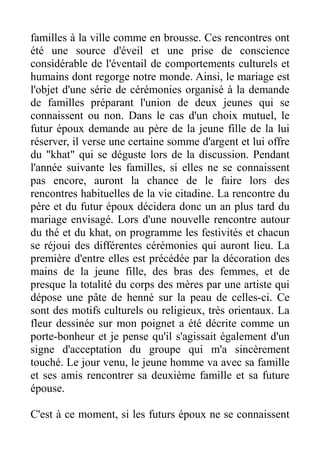 familles à la ville comme en brousse. Ces rencontres ont
été une source d'éveil et une prise de conscience
considérable de l'éventail de comportements culturels et
humains dont regorge notre monde. Ainsi, le mariage est
l'objet d'une série de cérémonies organisé à la demande
de familles préparant l'union de deux jeunes qui se
connaissent ou non. Dans le cas d'un choix mutuel, le
futur époux demande au père de la jeune fille de la lui
réserver, il verse une certaine somme d'argent et lui offre
du "khat" qui se déguste lors de la discussion. Pendant
l'année suivante les familles, si elles ne se connaissent
pas encore, auront la chance de le faire lors des
rencontres habituelles de la vie citadine. La rencontre du
père et du futur époux décidera donc un an plus tard du
mariage envisagé. Lors d'une nouvelle rencontre autour
du thé et du khat, on programme les festivités et chacun
se réjoui des différentes cérémonies qui auront lieu. La
première d'entre elles est précédée par la décoration des
mains de la jeune fille, des bras des femmes, et de
presque la totalité du corps des mères par une artiste qui
dépose une pâte de henné sur la peau de celles-ci. Ce
sont des motifs culturels ou religieux, très orientaux. La
fleur dessinée sur mon poignet a été décrite comme un
porte-bonheur et je pense qu'il s'agissait également d'un
signe d'acceptation du groupe qui m'a sincèrement
touché. Le jour venu, le jeune homme va avec sa famille
et ses amis rencontrer sa deuxième famille et sa future
épouse.

C'est à ce moment, si les futurs époux ne se connaissent
 