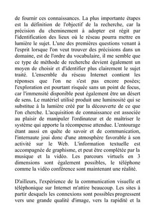 de fournir ces connaissances. La plus importante étapes
est la définition de l'objectif de la recherche, car la
précision du cheminement à adopter est régit par
l'identification des lieux où le réseau pourra mettre en
lumière le sujet. L'une des premières questions venant à
l'esprit lorsque l'on veut trouver des précisions dans un
domaine, est de l'ordre du vocabulaire, il me semble que
ce type de méthode de recherche devient également un
moyen de choisir et d'identifier plus clairement le sujet
traité. L'ensemble du réseau Internet contient les
réponses que l'on ne s'est pas encore posées;
l'exploration est pourtant risquée sans un point de focus,
car l'immensité disponible peut également être un désert
de sens. Le matériel utilisé produit une luminosité qui se
substitue à la lumière créé par la découverte de ce que
l'on cherche. L'acquisition de connaissance est associée
au plaisir de manipuler l'ordinateur et de maîtriser le
système qui apporte la récompense attendue. L'entourage
étant aussi en quête de savoir et de communication,
l'internaute joui donc d'une atmosphère favorable à son
activité sur le Web. L'information textuelle est
accompagnée de graphisme, et peut être complétée par la
musique et la vidéo. Les parcours virtuels en 3
dimensions sont également possibles, le téléphone
comme la vidéo conférence sont maintenant une réalité.

D'ailleurs, l'expérience de la communication visuelle et
téléphonique sur Internet m'attire beaucoup. Les sites à
partir desquels les connexions sont possibles progressent
vers une grande qualité d'image, vers la rapidité et la
 