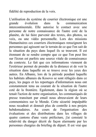 fidélité de reproduction de la voix.

L'utilisation du système de courrier électronique est une
grande       évolution      dans     la     communication
intercontinentale. Elle autorise le contact avec une
personne de notre connaissance de l'autre coté de la
planète, de lui faire parvenir des textes, des photos, sa
voix, ou une vidéo personnelle. Lors des missions
Humanitaires ces courriers électroniques renseignent les
personnes qui agissent sur le terrain de ce que l'on sait de
la situation du pays dans lequel ils se trouvent. Il est
étonnant de se rendre compte que ce que l'on peut lire
sur l'écran est parfois une source vitale de connaissance
du contexte. Le fait que ces informations viennent de
l'extérieur permet de prendre de la distance et de voir la
situation dans laquelle on se trouve avec les yeux des
autres. En Albanie, lors de la période pendant laquelle
les habitats albanais du Kosovo se sont réfugiés dans ce
pays, les pages et les reportages d'information nous ont
constamment tenu au courant de la situation de l'autre
coté de la frontière. Egalement, dans la région où se
tenait l'action de notre organisation, les communiqués de
presse transitant par email nous abreuvaient de leurs
commentaires sur le Monde. Cette sécurité impalpable
nous recadrait et donnait plus de contrôle à nos projets
hebdomadaires. Au cours de l'organisation des
évaluations et des distributions dans les villages de
quatre cantons d'une vaste préfecture, j'ai constaté le
relativité du danger décrit de façon alarmante par les
personnes chargées du briefing de départ. Il est vrai que
 