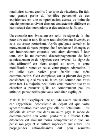totalitaires soient enclins à ce type de réactions. En fait,
une grande partie du bénéfice personnel de ces
expériences est une compréhension accrue du point de
vue de personnes vivant dans un contexte très différent et
habituées à des interactions et des codes spécifiques.

Un exemple très évocateur est celui du signe de la tête
pour dire oui et non, ils sont tout simplement inversés, et
cela est assez perturbant. Après quelques semaines le
mouvement de votre propre tête à tendance à changer, et
vos interlocuteurs courants sont alors déroutés à leur
tour, car le mouvement d'accompagnement de leur
acquiescement et de négation c'est inversé. Le signe de
tête affirmatif est alors adapté au notre, et cette
modification remet en cause votre propre adaptation. Il
est utile d'en parler pour établir une méta
communication. C'est complexe, car la plupart des gens
considèrent que si vous ne faites pas comme eux vous
avez tort. La majorité peut alors vous montrer que vous
cherchez à prouver qu'ils ne comprennent pas les
attitudes personnelles que vous souhaitez expliquer.

Mais le fait d'expliquer une attitude n'aura aucun effet,
car l'hypothèse inconsciente de départ est que votre
synchronisation avec leur gestuelle est défaillante, il est
difficile de croire que dans un autre pays le mode de
communication non verbal peut-être si différent. Cette
différence est d'autant moins compréhensible que l'on
pense son pays et sa culture supérieure aux autres. Les
propagandes nationalisantes ont pour résultats
 