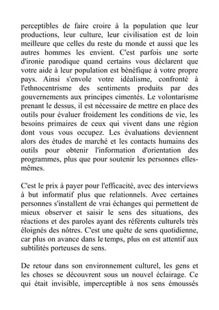 perceptibles de faire croire à la population que leur
productions, leur culture, leur civilisation est de loin
meilleure que celles du reste du monde et aussi que les
autres hommes les envient. C'est parfois une sorte
d'ironie parodique quand certains vous déclarent que
votre aide à leur population est bénéfique à votre propre
pays. Ainsi s'envole votre idéalisme, confronté à
l'ethnocentrisme des sentiments produits par des
gouvernements aux principes cimentés. Le volontarisme
prenant le dessus, il est nécessaire de mettre en place des
outils pour évaluer froidement les conditions de vie, les
besoins primaires de ceux qui vivent dans une région
dont vous vous occupez. Les évaluations deviennent
alors des études de marché et les contacts humains des
outils pour obtenir l'information d'orientation des
programmes, plus que pour soutenir les personnes elles-
mêmes.

C'est le prix à payer pour l'efficacité, avec des interviews
à but informatif plus que relationnels. Avec certaines
personnes s'installent de vrai échanges qui permettent de
mieux observer et saisir le sens des situations, des
réactions et des paroles ayant des référents culturels très
éloignés des nôtres. C'est une quête de sens quotidienne,
car plus on avance dans le temps, plus on est attentif aux
subtilités porteuses de sens.

De retour dans son environnement culturel, les gens et
les choses se découvrent sous un nouvel éclairage. Ce
qui était invisible, imperceptible à nos sens émoussés
 