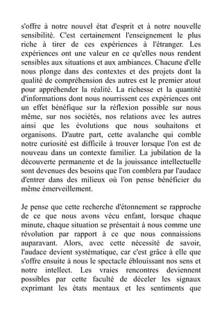 s'offre à notre nouvel état d'esprit et à notre nouvelle
sensibilité. C'est certainement l'enseignement le plus
riche à tirer de ces expériences à l'étranger. Les
expériences ont une valeur en ce qu'elles nous rendent
sensibles aux situations et aux ambiances. Chacune d'elle
nous plonge dans des contextes et des projets dont la
qualité de compréhension des autres est le premier atout
pour appréhender la réalité. La richesse et la quantité
d'informations dont nous nourrissent ces expériences ont
un effet bénéfique sur la réflexion possible sur nous
même, sur nos sociétés, nos relations avec les autres
ainsi que les évolutions que nous souhaitons et
organisons. D'autre part, cette avalanche qui comble
notre curiosité est difficile à trouver lorsque l'on est de
nouveau dans un contexte familier. La jubilation de la
découverte permanente et de la jouissance intellectuelle
sont devenues des besoins que l'on comblera par l'audace
d'entrer dans des milieux où l'on pense bénéficier du
même émerveillement.

Je pense que cette recherche d'étonnement se rapproche
de ce que nous avons vécu enfant, lorsque chaque
minute, chaque situation se présentait à nous comme une
révolution par rapport à ce que nous connaissions
auparavant. Alors, avec cette nécessité de savoir,
l'audace devient systématique, car c'est grâce à elle que
s'offre ensuite à nous le spectacle éblouissant nos sens et
notre intellect. Les vraies rencontres deviennent
possibles par cette faculté de déceler les signaux
exprimant les états mentaux et les sentiments que
 