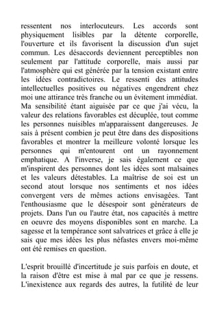 ressentent nos interlocuteurs. Les accords sont
physiquement lisibles par la détente corporelle,
l'ouverture et ils favorisent la discussion d'un sujet
commun. Les désaccords deviennent perceptibles non
seulement par l'attitude corporelle, mais aussi par
l'atmosphère qui est générée par la tension existant entre
les idées contradictoires. Le ressenti des attitudes
intellectuelles positives ou négatives engendrent chez
moi une attirance très franche ou un évitement immédiat.
Ma sensibilité étant aiguisée par ce que j'ai vécu, la
valeur des relations favorables est décuplée, tout comme
les personnes nuisibles m'apparaissent dangereuses. Je
sais à présent combien je peut être dans des dispositions
favorables et montrer la meilleure volonté lorsque les
personnes qui m'entourent ont un rayonnement
emphatique. A l'inverse, je sais également ce que
m'inspirent des personnes dont les idées sont malsaines
et les valeurs détestables. La maîtrise de soi est un
second atout lorsque nos sentiments et nos idées
convergent vers de mêmes actions envisagées. Tant
l'enthousiasme que le désespoir sont générateurs de
projets. Dans l'un ou l'autre état, nos capacités à mettre
en oeuvre des moyens disponibles sont en marche. La
sagesse et la tempérance sont salvatrices et grâce à elle je
sais que mes idées les plus néfastes envers moi-même
ont été remises en question.

L'esprit brouillé d'incertitude je suis parfois en doute, et
la raison d'être est mise à mal par ce que je ressens.
L'inexistence aux regards des autres, la futilité de leur
 