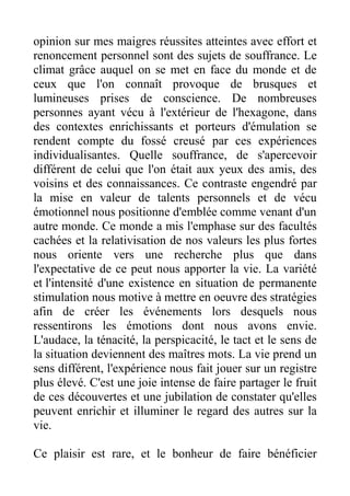 opinion sur mes maigres réussites atteintes avec effort et
renoncement personnel sont des sujets de souffrance. Le
climat grâce auquel on se met en face du monde et de
ceux que l'on connaît provoque de brusques et
lumineuses prises de conscience. De nombreuses
personnes ayant vécu à l'extérieur de l'hexagone, dans
des contextes enrichissants et porteurs d'émulation se
rendent compte du fossé creusé par ces expériences
individualisantes. Quelle souffrance, de s'apercevoir
différent de celui que l'on était aux yeux des amis, des
voisins et des connaissances. Ce contraste engendré par
la mise en valeur de talents personnels et de vécu
émotionnel nous positionne d'emblée comme venant d'un
autre monde. Ce monde a mis l'emphase sur des facultés
cachées et la relativisation de nos valeurs les plus fortes
nous oriente vers une recherche plus que dans
l'expectative de ce peut nous apporter la vie. La variété
et l'intensité d'une existence en situation de permanente
stimulation nous motive à mettre en oeuvre des stratégies
afin de créer les événements lors desquels nous
ressentirons les émotions dont nous avons envie.
L'audace, la ténacité, la perspicacité, le tact et le sens de
la situation deviennent des maîtres mots. La vie prend un
sens différent, l'expérience nous fait jouer sur un registre
plus élevé. C'est une joie intense de faire partager le fruit
de ces découvertes et une jubilation de constater qu'elles
peuvent enrichir et illuminer le regard des autres sur la
vie.

Ce plaisir est rare, et le bonheur de faire bénéficier
 