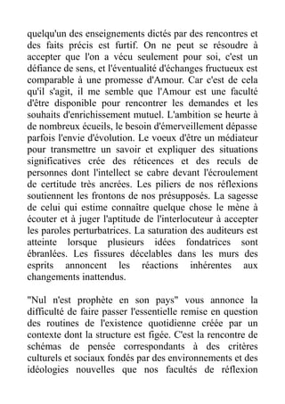 quelqu'un des enseignements dictés par des rencontres et
des faits précis est furtif. On ne peut se résoudre à
accepter que l'on a vécu seulement pour soi, c'est un
défiance de sens, et l'éventualité d'échanges fructueux est
comparable à une promesse d'Amour. Car c'est de cela
qu'il s'agit, il me semble que l'Amour est une faculté
d'être disponible pour rencontrer les demandes et les
souhaits d'enrichissement mutuel. L'ambition se heurte à
de nombreux écueils, le besoin d'émerveillement dépasse
parfois l'envie d'évolution. Le voeux d'être un médiateur
pour transmettre un savoir et expliquer des situations
significatives crée des réticences et des reculs de
personnes dont l'intellect se cabre devant l'écroulement
de certitude très ancrées. Les piliers de nos réflexions
soutiennent les frontons de nos présupposés. La sagesse
de celui qui estime connaître quelque chose le mène à
écouter et à juger l'aptitude de l'interlocuteur à accepter
les paroles perturbatrices. La saturation des auditeurs est
atteinte lorsque plusieurs idées fondatrices sont
ébranlées. Les fissures décelables dans les murs des
esprits annoncent les réactions inhérentes aux
changements inattendus.

"Nul n'est prophète en son pays" vous annonce la
difficulté de faire passer l'essentielle remise en question
des routines de l'existence quotidienne créée par un
contexte dont la structure est figée. C'est la rencontre de
schémas de pensée correspondants à des critères
culturels et sociaux fondés par des environnements et des
idéologies nouvelles que nos facultés de réflexion
 