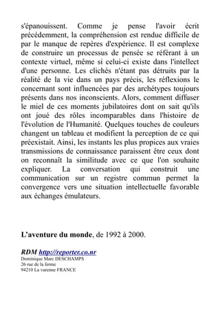s'épanouissent. Comme je pense l'avoir écrit
précédemment, la compréhension est rendue difficile de
par le manque de repères d'expérience. Il est complexe
de construire un processus de pensée se référant à un
contexte virtuel, même si celui-ci existe dans l'intellect
d'une personne. Les clichés n'étant pas détruits par la
réalité de la vie dans un pays précis, les réflexions le
concernant sont influencées par des archétypes toujours
présents dans nos inconscients. Alors, comment diffuser
le miel de ces moments jubilatoires dont on sait qu'ils
ont joué des rôles incomparables dans l'histoire de
l'évolution de l'Humanité. Quelques touches de couleurs
changent un tableau et modifient la perception de ce qui
préexistait. Ainsi, les instants les plus propices aux vraies
transmissions de connaissance paraissent être ceux dont
on reconnaît la similitude avec ce que l'on souhaite
expliquer. La conversation qui construit une
communication sur un registre commun permet la
convergence vers une situation intellectuelle favorable
aux échanges émulateurs.



L’aventure du monde, de 1992 à 2000.

RDM http://reporter.co.nr
Dominique Marc DESCHAMPS
26 rue de la ferme
94210 La varenne FRANCE
 
