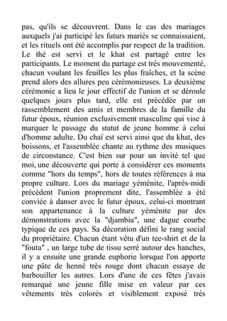pas, qu'ils se découvrent. Dans le cas des mariages
auxquels j'ai participé les futurs mariés se connaissaient,
et les rituels ont été accomplis par respect de la tradition.
Le thé est servi et le khat est partagé entre les
participants. Le moment du partage est très mouvementé,
chacun voulant les feuilles les plus fraîches, et la scène
prend alors des allures peu cérémonieuses. La deuxième
cérémonie a lieu le jour effectif de l'union et se déroule
quelques jours plus tard, elle est précédée par un
rassemblement des amis et membres de la famille du
futur époux, réunion exclusivement masculine qui vise à
marquer le passage du statut de jeune homme à celui
d'homme adulte. Du chaï est servi ainsi que du khat, des
boissons, et l'assemblée chante au rythme des musiques
de circonstance. C'est bien sur pour un invité tel que
moi, une découverte qui porte à considérer ces moments
comme "hors du temps", hors de toutes références à ma
propre culture. Lors du mariage yéménite, l'après-midi
précédent l'union proprement dite, l'assemblée a été
conviée à danser avec le futur époux, celui-ci montrant
son appartenance à la culture yéménite par des
démonstrations avec la "djambia", une dague courbe
typique de ces pays. Sa décoration défini le rang social
du propriétaire. Chacun étant vêtu d'un tee-shirt et de la
"fouta" , un large tube de tissu serré autour des hanches,
il y a ensuite une grande euphorie lorsque l'on apporte
une pâte de henné très rouge dont chacun essaye de
barbouiller les autres. Lors d'une de ces fêtes j'avais
remarqué une jeune fille mise en valeur par ces
vêtements très colorés et visiblement exposé très
 