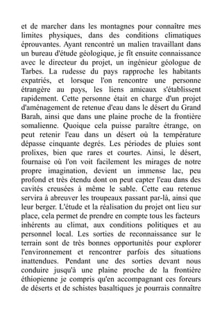 et de marcher dans les montagnes pour connaître mes
limites physiques, dans des conditions climatiques
éprouvantes. Ayant rencontré un malien travaillant dans
un bureau d'étude géologique, je fît ensuite connaissance
avec le directeur du projet, un ingénieur géologue de
Tarbes. La rudesse du pays rapproche les habitants
expatriés, et lorsque l'on rencontre une personne
étrangère au pays, les liens amicaux s'établissent
rapidement. Cette personne était en charge d'un projet
d'aménagement de retenue d'eau dans le désert du Grand
Barah, ainsi que dans une plaine proche de la frontière
somalienne. Quoique cela puisse paraître étrange, on
peut retenir l'eau dans un désert où la température
dépasse cinquante degrés. Les périodes de pluies sont
prolixes, bien que rares et courtes. Ainsi, le désert,
fournaise où l'on voit facilement les mirages de notre
propre imagination, devient un immense lac, peu
profond et très étendu dont on peut capter l'eau dans des
cavités creusées à même le sable. Cette eau retenue
servira à abreuver les troupeaux passant par-là, ainsi que
leur berger. L'étude et la réalisation du projet ont lieu sur
place, cela permet de prendre en compte tous les facteurs
inhérents au climat, aux conditions politiques et au
personnel local. Les sorties de reconnaissance sur le
terrain sont de très bonnes opportunités pour explorer
l'environnement et rencontrer parfois des situations
inattendues. Pendant une des sorties devant nous
conduire jusqu'à une plaine proche de la frontière
éthiopienne je compris qu'en accompagnant ces foreurs
de déserts et de schistes basaltiques je pourrais connaître
 