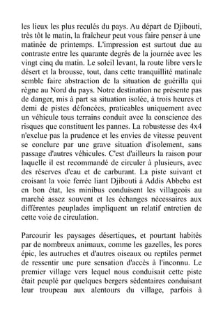 les lieux les plus reculés du pays. Au départ de Djibouti,
très tôt le matin, la fraîcheur peut vous faire penser à une
matinée de printemps. L'impression est surtout due au
contraste entre les quarante degrés de la journée avec les
vingt cinq du matin. Le soleil levant, la route libre vers le
désert et la brousse, tout, dans cette tranquillité matinale
semble faire abstraction de la situation de guérilla qui
règne au Nord du pays. Notre destination ne présente pas
de danger, mis à part sa situation isolée, à trois heures et
demi de pistes défoncées, praticables uniquement avec
un véhicule tous terrains conduit avec la conscience des
risques que constituent les pannes. La robustesse des 4x4
n'exclue pas la prudence et les envies de vitesse peuvent
se conclure par une grave situation d'isolement, sans
passage d'autres véhicules. C'est d'ailleurs la raison pour
laquelle il est recommandé de circuler à plusieurs, avec
des réserves d'eau et de carburant. La piste suivant et
croisant la voie ferrée liant Djibouti à Addis Abbeba est
en bon état, les minibus conduisent les villageois au
marché assez souvent et les échanges nécessaires aux
différentes peuplades impliquent un relatif entretien de
cette voie de circulation.

Parcourir les paysages désertiques, et pourtant habités
par de nombreux animaux, comme les gazelles, les porcs
épic, les autruches et d'autres oiseaux ou reptiles permet
de ressentir une pure sensation d'accès à l'inconnu. Le
premier village vers lequel nous conduisait cette piste
était peuplé par quelques bergers sédentaires conduisant
leur troupeau aux alentours du village, parfois à
 