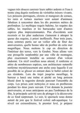 vagues très douces caresser leurs sables ardents et l'eau à
trente cinq degrés renferme de véritables trésors vivants.
Les poissons perroquets, clowns et mangeurs de coraux,
les raies et tortues marines sont autant d'animaux
fabuleux à rencontrer dans les dix premiers mètres de
profondeur. Le mythique requin baleine, les requins des
sables, les murènes et les barracudas sont d'autres
espèces plus impressionnantes. Peu d'accidents sont
recensés et les plus audacieux s'amusent à attraper la
queue des requins, à priori inoffensifs. Pour trois jours,
nous sommes partis sur un voilier afin de fêter des
anniversaires, quelle bonne idée de profiter de cette mer
magnifique. Nous mettons le cap en direction de
l'intérieur des terres, vers le Goubet. Nous allons vers
une presqu'île surplombée par une ville de montagne,
plus exactement installée au sommet d'un volcan
endormi. Un récif corallien nous attend, il renferme et
attire de nombreuses espèces, son architecture naturelle
renferme mystérieusement une arche sous laquelle il est
possible de se glisser en entrant dans le ballet coloré de
ses résidents. Lors du trajet jusqu'au mouillage, le
barreur a lancé une traîne et péché un long poisson
bleuté dont la nageoire dorsale parcourt l'ensemble du
corps. Les prises sont nettoyées et nous en profiterons
pendant les deux jours suivant. C'est demain la journée
anniversaire, et nous anticipons un peu l'ambiance de la
fête, la principale activité sera de plonger à la découverte
de ce fond surprenant. Le soir, le spectacle nous donne
autant de joie que le festival coloré sub-aquatique. Le
réveil est extraordinaire, le premier levé, je prépare
 