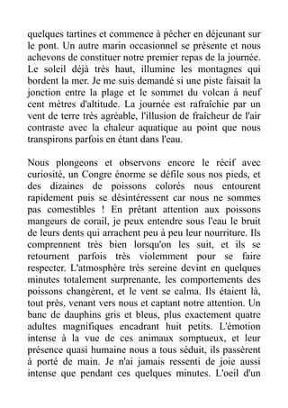 quelques tartines et commence à pêcher en déjeunant sur
le pont. Un autre marin occasionnel se présente et nous
achevons de constituer notre premier repas de la journée.
Le soleil déjà très haut, illumine les montagnes qui
bordent la mer. Je me suis demandé si une piste faisait la
jonction entre la plage et le sommet du volcan à neuf
cent mètres d'altitude. La journée est rafraîchie par un
vent de terre très agréable, l'illusion de fraîcheur de l'air
contraste avec la chaleur aquatique au point que nous
transpirons parfois en étant dans l'eau.

Nous plongeons et observons encore le récif avec
curiosité, un Congre énorme se défile sous nos pieds, et
des dizaines de poissons colorés nous entourent
rapidement puis se désintéressent car nous ne sommes
pas comestibles ! En prêtant attention aux poissons
mangeurs de corail, je peux entendre sous l'eau le bruit
de leurs dents qui arrachent peu à peu leur nourriture. Ils
comprennent très bien lorsqu'on les suit, et ils se
retournent parfois très violemment pour se faire
respecter. L'atmosphère très sereine devint en quelques
minutes totalement surprenante, les comportements des
poissons changèrent, et le vent se calma. Ils étaient là,
tout près, venant vers nous et captant notre attention. Un
banc de dauphins gris et bleus, plus exactement quatre
adultes magnifiques encadrant huit petits. L'émotion
intense à la vue de ces animaux somptueux, et leur
présence quasi humaine nous a tous séduit, ils passèrent
à porté de main. Je n'ai jamais ressenti de joie aussi
intense que pendant ces quelques minutes. L'oeil d'un
 