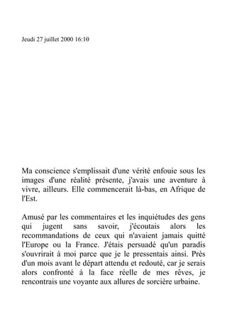 Jeudi 27 juillet 2000 16:10




Ma conscience s'emplissait d'une vérité enfouie sous les
images d'une réalité présente, j'avais une aventure à
vivre, ailleurs. Elle commencerait là-bas, en Afrique de
l'Est.

Amusé par les commentaires et les inquiétudes des gens
qui jugent sans savoir, j'écoutais alors les
recommandations de ceux qui n'avaient jamais quitté
l'Europe ou la France. J'étais persuadé qu'un paradis
s'ouvrirait à moi parce que je le pressentais ainsi. Près
d'un mois avant le départ attendu et redouté, car je serais
alors confronté à la face réelle de mes rêves, je
rencontrais une voyante aux allures de sorcière urbaine.
 