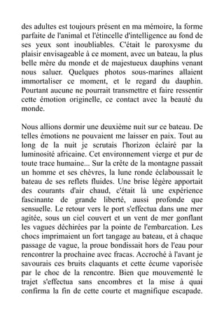 des adultes est toujours présent en ma mémoire, la forme
parfaite de l'animal et l'étincelle d'intelligence au fond de
ses yeux sont inoubliables. C'était le paroxysme du
plaisir envisageable à ce moment, avec un bateau, la plus
belle mère du monde et de majestueux dauphins venant
nous saluer. Quelques photos sous-marines allaient
immortaliser ce moment, et le regard du dauphin.
Pourtant aucune ne pourrait transmettre et faire ressentir
cette émotion originelle, ce contact avec la beauté du
monde.

Nous allions dormir une deuxième nuit sur ce bateau. De
telles émotions ne pouvaient me laisser en paix. Tout au
long de la nuit je scrutais l'horizon éclairé par la
luminosité africaine. Cet environnement vierge et pur de
toute trace humaine... Sur la crête de la montagne passait
un homme et ses chèvres, la lune ronde éclaboussait le
bateau de ses reflets fluides. Une brise légère apportait
des courants d'air chaud, c'était là une expérience
fascinante de grande liberté, aussi profonde que
sensuelle. Le retour vers le port s'effectua dans une mer
agitée, sous un ciel couvert et un vent de mer gonflant
les vagues déchirées par la pointe de l'embarcation. Les
chocs imprimaient un fort tangage au bateau, et à chaque
passage de vague, la proue bondissait hors de l'eau pour
rencontrer la prochaine avec fracas. Accroché à l'avant je
savourais ces bruits claquants et cette écume vaporisée
par le choc de la rencontre. Bien que mouvementé le
trajet s'effectua sans encombres et la mise à quai
confirma la fin de cette courte et magnifique escapade.
 