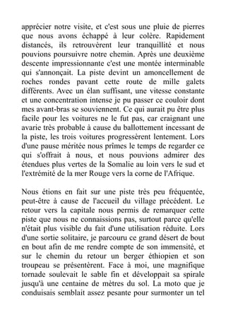apprécier notre visite, et c'est sous une pluie de pierres
que nous avons échappé à leur colère. Rapidement
distancés, ils retrouvèrent leur tranquillité et nous
pouvions poursuivre notre chemin. Après une deuxième
descente impressionnante c'est une montée interminable
qui s'annonçait. La piste devint un amoncellement de
roches rondes pavant cette route de mille galets
différents. Avec un élan suffisant, une vitesse constante
et une concentration intense je pu passer ce couloir dont
mes avant-bras se souviennent. Ce qui aurait pu être plus
facile pour les voitures ne le fut pas, car craignant une
avarie très probable à cause du ballottement incessant de
la piste, les trois voitures progressèrent lentement. Lors
d'une pause méritée nous prîmes le temps de regarder ce
qui s'offrait à nous, et nous pouvions admirer des
étendues plus vertes de la Somalie au loin vers le sud et
l'extrémité de la mer Rouge vers la corne de l'Afrique.

Nous étions en fait sur une piste très peu fréquentée,
peut-être à cause de l'accueil du village précédent. Le
retour vers la capitale nous permis de remarquer cette
piste que nous ne connaissions pas, surtout parce qu'elle
n'était plus visible du fait d'une utilisation réduite. Lors
d'une sortie solitaire, je parcouru ce grand désert de bout
en bout afin de me rendre compte de son immensité, et
sur le chemin du retour un berger éthiopien et son
troupeau se présentèrent. Face à moi, une magnifique
tornade soulevait le sable fin et développait sa spirale
jusqu'à une centaine de mètres du sol. La moto que je
conduisais semblait assez pesante pour surmonter un tel
 