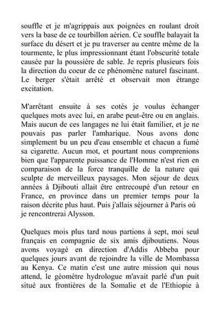 souffle et je m'agrippais aux poignées en roulant droit
vers la base de ce tourbillon aérien. Ce souffle balayait la
surface du désert et je pu traverser au centre même de la
tourmente, le plus impressionnant étant l'obscurité totale
causée par la poussière de sable. Je repris plusieurs fois
la direction du coeur de ce phénomène naturel fascinant.
Le berger s'était arrêté et observait mon étrange
excitation.

M'arrêtant ensuite à ses cotés je voulus échanger
quelques mots avec lui, en arabe peut-être ou en anglais.
Mais aucun de ces langages ne lui était familier, et je ne
pouvais pas parler l'amharique. Nous avons donc
simplement bu un peu d'eau ensemble et chacun a fumé
sa cigarette. Aucun mot, et pourtant nous comprenions
bien que l'apparente puissance de l'Homme n'est rien en
comparaison de la force tranquille de la nature qui
sculpte de merveilleux paysages. Mon séjour de deux
années à Djibouti allait être entrecoupé d'un retour en
France, en province dans un premier temps pour la
raison décrite plus haut. Puis j'allais séjourner à Paris où
je rencontrerai Alysson.

Quelques mois plus tard nous partions à sept, moi seul
français en compagnie de six amis djiboutiens. Nous
avons voyagé en direction d'Addis Abbeba pour
quelques jours avant de rejoindre la ville de Mombassa
au Kenya. Ce matin c'est une autre mission qui nous
attend, le géomètre hydrologue m'avait parlé d'un puit
situé aux frontières de la Somalie et de l'Ethiopie à
 