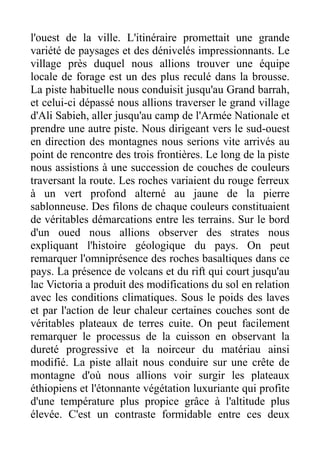 l'ouest de la ville. L'itinéraire promettait une grande
variété de paysages et des dénivelés impressionnants. Le
village près duquel nous allions trouver une équipe
locale de forage est un des plus reculé dans la brousse.
La piste habituelle nous conduisit jusqu'au Grand barrah,
et celui-ci dépassé nous allions traverser le grand village
d'Ali Sabieh, aller jusqu'au camp de l'Armée Nationale et
prendre une autre piste. Nous dirigeant vers le sud-ouest
en direction des montagnes nous serions vite arrivés au
point de rencontre des trois frontières. Le long de la piste
nous assistions à une succession de couches de couleurs
traversant la route. Les roches variaient du rouge ferreux
à un vert profond alterné au jaune de la pierre
sablonneuse. Des filons de chaque couleurs constituaient
de véritables démarcations entre les terrains. Sur le bord
d'un oued nous allions observer des strates nous
expliquant l'histoire géologique du pays. On peut
remarquer l'omniprésence des roches basaltiques dans ce
pays. La présence de volcans et du rift qui court jusqu'au
lac Victoria a produit des modifications du sol en relation
avec les conditions climatiques. Sous le poids des laves
et par l'action de leur chaleur certaines couches sont de
véritables plateaux de terres cuite. On peut facilement
remarquer le processus de la cuisson en observant la
dureté progressive et la noirceur du matériau ainsi
modifié. La piste allait nous conduire sur une crête de
montagne d'où nous allions voir surgir les plateaux
éthiopiens et l'étonnante végétation luxuriante qui profite
d'une température plus propice grâce à l'altitude plus
élevée. C'est un contraste formidable entre ces deux
 