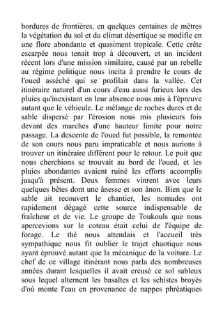 bordures de frontières, en quelques centaines de mètres
la végétation du sol et du climat désertique se modifie en
une flore abondante et quasiment tropicale. Cette crête
escarpée nous tenait trop à découvert, et un incident
récent lors d'une mission similaire, causé par un rebelle
au régime politique nous incita à prendre le cours de
l'oued asséché qui se profilait dans la vallée. Cet
itinéraire naturel d'un cours d'eau aussi furieux lors des
pluies qu'inexistant en leur absence nous mis à l'épreuve
autant que le véhicule. Le mélange de roches dures et de
sable dispersé par l'érosion nous mis plusieurs fois
devant des marches d'une hauteur limite pour notre
passage. La descente de l'oued fut possible, la remontée
de son cours nous paru impraticable et nous aurions à
trouver un itinéraire différent pour le retour. Le puit que
nous cherchions se trouvait au bord de l'oued, et les
pluies abondantes avaient ruiné les efforts accomplis
jusqu'à présent. Deux femmes vinrent avec leurs
quelques bêtes dont une ânesse et son ânon. Bien que le
sable ait recouvert le chantier, les nomades ont
rapidement dégagé cette source indispensable de
fraîcheur et de vie. Le groupe de Toukouls que nous
apercevions sur le coteau était celui de l'équipe de
forage. Le thé nous attendais et l'accueil très
sympathique nous fit oublier le trajet chaotique nous
ayant éprouvé autant que la mécanique de la voiture. Le
chef de ce village itinérant nous parla des nombreuses
années durant lesquelles il avait creusé ce sol sableux
sous lequel alternent les basaltes et les schistes broyés
d'où monte l'eau en provenance de nappes phréatiques
 