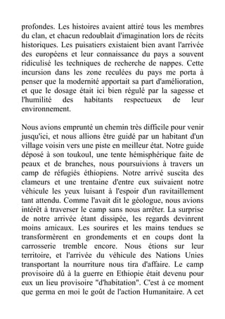 profondes. Les histoires avaient attiré tous les membres
du clan, et chacun redoublait d'imagination lors de récits
historiques. Les puisatiers existaient bien avant l'arrivée
des européens et leur connaissance du pays a souvent
ridiculisé les techniques de recherche de nappes. Cette
incursion dans les zone reculées du pays me porta à
penser que la modernité apportait sa part d'amélioration,
et que le dosage était ici bien régulé par la sagesse et
l'humilité des habitants respectueux de leur
environnement.

Nous avions emprunté un chemin très difficile pour venir
jusqu'ici, et nous allions être guidé par un habitant d'un
village voisin vers une piste en meilleur état. Notre guide
déposé à son toukoul, une tente hémisphérique faite de
peaux et de branches, nous poursuivions à travers un
camp de réfugiés éthiopiens. Notre arrivé suscita des
clameurs et une trentaine d'entre eux suivaient notre
véhicule les yeux luisant à l'espoir d'un ravitaillement
tant attendu. Comme l'avait dit le géologue, nous avions
intérêt à traverser le camp sans nous arrêter. La surprise
de notre arrivée étant dissipée, les regards devinrent
moins amicaux. Les sourires et les mains tendues se
transformèrent en grondements et en coups dont la
carrosserie tremble encore. Nous étions sur leur
territoire, et l'arrivée du véhicule des Nations Unies
transportant la nourriture nous tira d'affaire. Le camp
provisoire dû à la guerre en Ethiopie était devenu pour
eux un lieu provisoire "d'habitation". C'est à ce moment
que germa en moi le goût de l'action Humanitaire. A cet
 