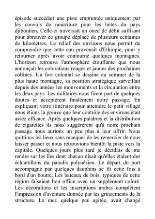épisode succédait une piste empruntée uniquement par
les convois de nourriture pour les hôtes du pays
djiboutien. Celle-ci traversait un oued de débit suffisant
pour abreuver ce groupe déplacé de plusieurs centaines
de kilomètres. Le relief des environs nous permit de
comprendre que cette eau provenait d'Ethiopie, pour y
retourner après avoir contourné quelques montagnes.
L'horizon retrouva l'atmosphère étouffante que nous
annonçait les colorations rouges et jaunes des prochaines
collines. Un fort colonial se dessina au sommet de la
plus haute montagne, sa position stratégique surveillait
depuis des années les mouvements et la circulation entre
les deux pays. Les militaires nous firent part de quelques
doutes et acceptèrent finalement notre passage. En
expliquant votre itinéraire pour atteindre le petit village
nous étions la preuve que leur contrôle des environs était
assez efficace. Après quelques palabres et la distribution
de cigarettes ils nous suggérèrent qu'à notre prochain
passage nous aurions un peu plus à leur offrir. Nous
quittions les lieux sans manquer de les remercier de nous
laisser passer et nous retrouvions bientôt la piste vers la
capitale. Quelques jours plus tard je décidais de me
rendre sur les îles dont chacun disait qu'elles étaient des
échantillons du paradis polynésien. Le départ du port
accompagné par quelques dauphins se fît cette fois à
bord d'un boutre. Les bateaux de bois, typiques de cette
région faisaient bon office avec un supplément coloré.
Les décorations et les inscriptions arabes complètent
l'impression d'aventure donnée par les grincements de la
structure. La mer, quelque peu agitée, avait changé
 