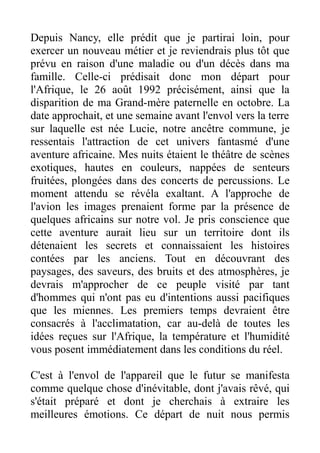 Depuis Nancy, elle prédit que je partirai loin, pour
exercer un nouveau métier et je reviendrais plus tôt que
prévu en raison d'une maladie ou d'un décès dans ma
famille. Celle-ci prédisait donc mon départ pour
l'Afrique, le 26 août 1992 précisément, ainsi que la
disparition de ma Grand-mère paternelle en octobre. La
date approchait, et une semaine avant l'envol vers la terre
sur laquelle est née Lucie, notre ancêtre commune, je
ressentais l'attraction de cet univers fantasmé d'une
aventure africaine. Mes nuits étaient le théâtre de scènes
exotiques, hautes en couleurs, nappées de senteurs
fruitées, plongées dans des concerts de percussions. Le
moment attendu se révéla exaltant. A l'approche de
l'avion les images prenaient forme par la présence de
quelques africains sur notre vol. Je pris conscience que
cette aventure aurait lieu sur un territoire dont ils
détenaient les secrets et connaissaient les histoires
contées par les anciens. Tout en découvrant des
paysages, des saveurs, des bruits et des atmosphères, je
devrais m'approcher de ce peuple visité par tant
d'hommes qui n'ont pas eu d'intentions aussi pacifiques
que les miennes. Les premiers temps devraient être
consacrés à l'acclimatation, car au-delà de toutes les
idées reçues sur l'Afrique, la température et l'humidité
vous posent immédiatement dans les conditions du réel.

C'est à l'envol de l'appareil que le futur se manifesta
comme quelque chose d'inévitable, dont j'avais rêvé, qui
s'était préparé et dont je cherchais à extraire les
meilleures émotions. Ce départ de nuit nous permis
 